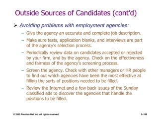 © 2005 Prentice Hall Inc. All rights reserved. 5–198
Outside Sources of Candidates (cont’d)
 Avoiding problems with employment agencies:
– Give the agency an accurate and complete job description.
– Make sure tests, application blanks, and interviews are part
of the agency’s selection process.
– Periodically review data on candidates accepted or rejected
by your firm, and by the agency. Check on the effectiveness
and fairness of the agency’s screening process.
– Screen the agency. Check with other managers or HR people
to find out which agencies have been the most effective at
filling the sorts of positions needed to be filled.
– Review the Internet and a few back issues of the Sunday
classified ads to discover the agencies that handle the
positions to be filled.
 