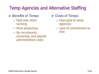 © 2005 Prentice Hall Inc. All rights reserved. 5–199
Temp Agencies and Alternative Staffing
 Benefits of Temps
– Paid only when
working
– More productive
– No recruitment,
screening, and payroll
administration costs
 Costs of Temps
– Fees paid to temp
agencies
– Lack of commitment to
firm
 