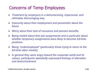 © 2005 Prentice Hall Inc. All rights reserved. 5–200
Concerns of Temp Employees
 Treatment by employers in a dehumanizing, impersonal, and
ultimately discouraging way.
 Insecurity about their employment and pessimistic about the
future.
 Worry about their lack of insurance and pension benefits.
 Being misled about their job assignments and in particular about
whether temporary assignments were likely to become full-time
positions.
 Being ―underemployed‖ (particularly those trying to return to the
full-time labor market).
 In general they were angry toward the corporate world and its
values; participants repeatedly expressed feelings of alienation
and disenchantment.
 