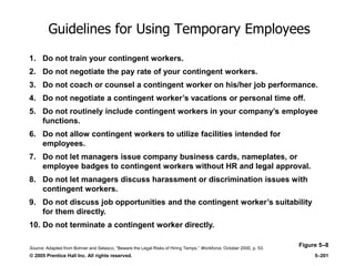 © 2005 Prentice Hall Inc. All rights reserved. 5–201
Guidelines for Using Temporary Employees
Figure 5–8
1. Do not train your contingent workers.
2. Do not negotiate the pay rate of your contingent workers.
3. Do not coach or counsel a contingent worker on his/her job performance.
4. Do not negotiate a contingent worker’s vacations or personal time off.
5. Do not routinely include contingent workers in your company’s employee
functions.
6. Do not allow contingent workers to utilize facilities intended for
employees.
7. Do not let managers issue company business cards, nameplates, or
employee badges to contingent workers without HR and legal approval.
8. Do not let managers discuss harassment or discrimination issues with
contingent workers.
9. Do not discuss job opportunities and the contingent worker’s suitability
for them directly.
10. Do not terminate a contingent worker directly.
Source: Adapted from Bohner and Selasco, ―Beware the Legal Risks of Hiring Temps,‖ Workforce, October 2000, p. 53.
 