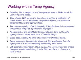 © 2005 Prentice Hall Inc. All rights reserved. 5–202
Working with a Temp Agency
 Invoicing. Get a sample copy of the agency’s invoice. Make sure it fits
your company’s needs.
 Time sheets. With temps, the time sheet is not just a verification of
hours worked. Once the worker’s supervisor signs it, it’s usually an
agreement to pay the agency’s fees.
 Temp-to-perm policy. What is the policy if the client wants to hire one of
the agency’s temps as a permanent employee?
 Recruitment of and benefits for temp employees. Find out how the
agency plans to recruit what sorts of benefits it pays.
 Dress code. Specify the attire at each of your offices or plants.
 Equal employment opportunity statement. Get a statement from the
agency that it is not discriminating when filling temp orders.
 Job description information. Have a procedure whereby you can ensure
the agency understands the job to be filled and the sort of person you
want to fill it.
 