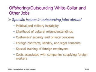 © 2005 Prentice Hall Inc. All rights reserved. 5–203
Offshoring/Outsourcing White-Collar and
Other Jobs
 Specific issues in outsourcing jobs abroad
– Political and military instability
– Likelihood of cultural misunderstandings
– Customers’ security and privacy concerns
– Foreign contracts, liability, and legal concerns
– Special training of foreign employees
– Costs associated with companies supplying foreign
workers
 