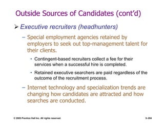 © 2005 Prentice Hall Inc. All rights reserved. 5–204
Outside Sources of Candidates (cont’d)
 Executive recruiters (headhunters)
– Special employment agencies retained by
employers to seek out top-management talent for
their clients.
• Contingent-based recruiters collect a fee for their
services when a successful hire is completed.
• Retained executive searchers are paid regardless of the
outcome of the recruitment process.
– Internet technology and specialization trends are
changing how candidates are attracted and how
searches are conducted.
 