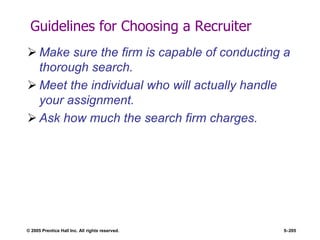 © 2005 Prentice Hall Inc. All rights reserved. 5–205
Guidelines for Choosing a Recruiter
 Make sure the firm is capable of conducting a
thorough search.
 Meet the individual who will actually handle
your assignment.
 Ask how much the search firm charges.
 