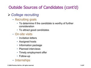 © 2005 Prentice Hall Inc. All rights reserved. 5–207
Outside Sources of Candidates (cont’d)
 College recruiting
– Recruiting goals
• To determine if the candidate is worthy of further
consideration
• To attract good candidates
– On-site visits
• Invitation letters
• Assigned hosts
• Information package
• Planned interviews
• Timely employment offer
• Follow-up
– Internships
 