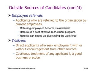 © 2005 Prentice Hall Inc. All rights reserved. 5–208
Outside Sources of Candidates (cont’d)
 Employee referrals
– Applicants who are referred to the organization by
current employees
• Referring employees become stakeholders.
• Referral is a cost-effective recruitment program.
• Referral can speed up diversifying the workforce
 Walk-ins
– Direct applicants who seek employment with or
without encouragement from other sources.
– Courteous treatment of any applicant is a good
business practice.
 