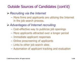 © 2005 Prentice Hall Inc. All rights reserved. 5–209
Outside Sources of Candidates (cont’d)
 Recruiting via the Internet
– More firms and applicants are utilizing the Internet
in the job search process.
 Advantages of Internet recruiting
– Cost-effective way to publicize job openings
– More applicants attracted over a longer period
– Immediate applicant responses
– Online prescreening of applicants
– Links to other job search sites
– Automation of applicant tracking and evaluation
 