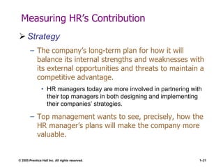 © 2005 Prentice Hall Inc. All rights reserved. 1–21
Measuring HR’s Contribution
 Strategy
– The company’s long-term plan for how it will
balance its internal strengths and weaknesses with
its external opportunities and threats to maintain a
competitive advantage.
• HR managers today are more involved in partnering with
their top managers in both designing and implementing
their companies’ strategies.
– Top management wants to see, precisely, how the
HR manager’s plans will make the company more
valuable.
 