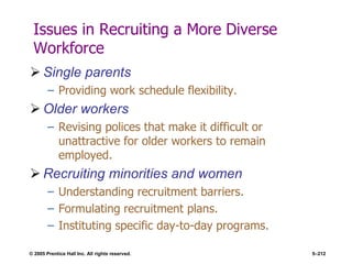 © 2005 Prentice Hall Inc. All rights reserved. 5–212
Issues in Recruiting a More Diverse
Workforce
 Single parents
– Providing work schedule flexibility.
 Older workers
– Revising polices that make it difficult or
unattractive for older workers to remain
employed.
 Recruiting minorities and women
– Understanding recruitment barriers.
– Formulating recruitment plans.
– Instituting specific day-to-day programs.
 