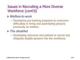 © 2005 Prentice Hall Inc. All rights reserved. 5–213
Issues in Recruiting a More Diverse
Workforce (cont’d)
 Welfare-to-work
– Developing pre-training programs to overcome
difficulties in hiring and assimilating persons
previously on welfare.
 The disabled
– Developing resources and policies to recruit and
integrate disable persons into the workforce.
 
