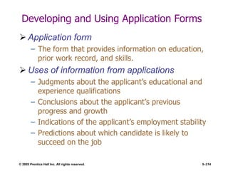 © 2005 Prentice Hall Inc. All rights reserved. 5–214
Developing and Using Application Forms
 Application form
– The form that provides information on education,
prior work record, and skills.
 Uses of information from applications
– Judgments about the applicant’s educational and
experience qualifications
– Conclusions about the applicant’s previous
progress and growth
– Indications of the applicant’s employment stability
– Predictions about which candidate is likely to
succeed on the job
 