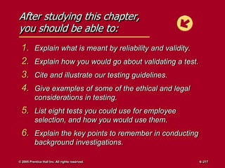 After studying this chapter,
you should be able to:
1. Explain what is meant by reliability and validity.
2. Explain how you would go about validating a test.
3. Cite and illustrate our testing guidelines.
4. Give examples of some of the ethical and legal
considerations in testing.
5. List eight tests you could use for employee
selection, and how you would use them.
6. Explain the key points to remember in conducting
background investigations.
© 2005 Prentice Hall Inc. All rights reserved. 6–217
 