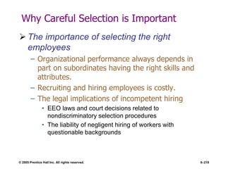 © 2005 Prentice Hall Inc. All rights reserved. 6–218
Why Careful Selection is Important
 The importance of selecting the right
employees
– Organizational performance always depends in
part on subordinates having the right skills and
attributes.
– Recruiting and hiring employees is costly.
– The legal implications of incompetent hiring
• EEO laws and court decisions related to
nondiscriminatory selection procedures
• The liability of negligent hiring of workers with
questionable backgrounds
 