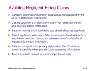 © 2005 Prentice Hall Inc. All rights reserved. 6–219
Avoiding Negligent Hiring Claims
 Carefully scrutinize information supplied by the applicant on his
or her employment application.
 Get the applicant’s written authorization for reference checks,
and carefully check references.
 Save all records and information you obtain about the applicant.
 Reject applicants who make false statements of material facts or
who have conviction records for offenses directly related and
important to the job in question.
 Balance the applicant’s privacy rights with others’ ―need to
know,‖ especially when you discover damaging information.
 Take immediate disciplinary action if problems arise.
 