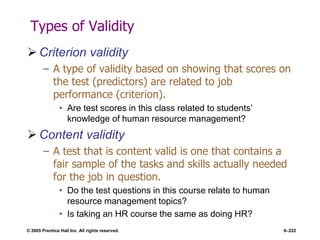 © 2005 Prentice Hall Inc. All rights reserved. 6–222
Types of Validity
 Criterion validity
– A type of validity based on showing that scores on
the test (predictors) are related to job
performance (criterion).
• Are test scores in this class related to students’
knowledge of human resource management?
 Content validity
– A test that is content valid is one that contains a
fair sample of the tasks and skills actually needed
for the job in question.
• Do the test questions in this course relate to human
resource management topics?
• Is taking an HR course the same as doing HR?
 