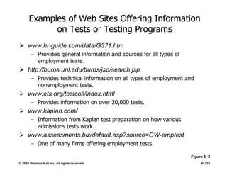 © 2005 Prentice Hall Inc. All rights reserved. 6–223
Examples of Web Sites Offering Information
on Tests or Testing Programs
 www.hr-guide.com/data/G371.htm
– Provides general information and sources for all types of
employment tests.
 http://buros.unl.edu/buros/jsp/search.jsp
– Provides technical information on all types of employment and
nonemployment tests.
 www.ets.org/testcoll/index.html
– Provides information on over 20,000 tests.
 www.kaplan.com/
– Information from Kaplan test preparation on how various
admissions tests work.
 www.assessments.biz/default.asp?source=GW-emptest
– One of many firms offering employment tests.
Figure 6–2
 