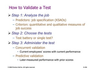 © 2005 Prentice Hall Inc. All rights reserved. 6–224
How to Validate a Test
 Step 1: Analyze the job
– Predictors: job specification (KSAOs)
– Criterion: quantitative and qualitative measures of
job success
 Step 2: Choose the tests
– Test battery or single test?
 Step 3: Administer the test
– Concurrent validation
• Current employees’ scores with current performance
– Predictive validation
• Later-measured performance with prior scores
 