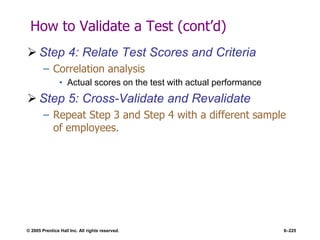 © 2005 Prentice Hall Inc. All rights reserved. 6–225
How to Validate a Test (cont’d)
 Step 4: Relate Test Scores and Criteria
– Correlation analysis
• Actual scores on the test with actual performance
 Step 5: Cross-Validate and Revalidate
– Repeat Step 3 and Step 4 with a different sample
of employees.
 