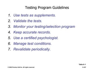 © 2005 Prentice Hall Inc. All rights reserved. 6–227
Testing Program Guidelines
1. Use tests as supplements.
2. Validate the tests.
3. Monitor your testing/selection program
4. Keep accurate records.
5. Use a certified psychologist.
6. Manage test conditions.
7. Revalidate periodically.
Table 6–1
 