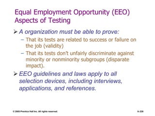 © 2005 Prentice Hall Inc. All rights reserved. 6–228
Equal Employment Opportunity (EEO)
Aspects of Testing
 A organization must be able to prove:
– That its tests are related to success or failure on
the job (validity)
– That its tests don’t unfairly discriminate against
minority or nonminority subgroups (disparate
impact).
 EEO guidelines and laws apply to all
selection devices, including interviews,
applications, and references.
 