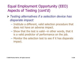 © 2005 Prentice Hall Inc. All rights reserved. 6–229
Equal Employment Opportunity (EEO)
Aspects of Testing (cont’d)
 Testing alternatives if a selection device has
disparate impact:
– Institute a different, valid selection procedure that
does not have an adverse impact.
– Show that the test is valid—in other words, that it
is a valid predictor of performance on the job.
– Monitor the selection test to see if it has disparate
impact.
 