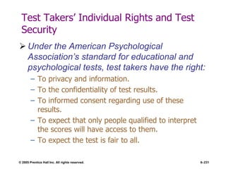 © 2005 Prentice Hall Inc. All rights reserved. 6–231
Test Takers’ Individual Rights and Test
Security
 Under the American Psychological
Association’s standard for educational and
psychological tests, test takers have the right:
– To privacy and information.
– To the confidentiality of test results.
– To informed consent regarding use of these
results.
– To expect that only people qualified to interpret
the scores will have access to them.
– To expect the test is fair to all.
 