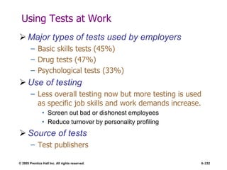 © 2005 Prentice Hall Inc. All rights reserved. 6–232
Using Tests at Work
 Major types of tests used by employers
– Basic skills tests (45%)
– Drug tests (47%)
– Psychological tests (33%)
 Use of testing
– Less overall testing now but more testing is used
as specific job skills and work demands increase.
• Screen out bad or dishonest employees
• Reduce turnover by personality profiling
 Source of tests
– Test publishers
 