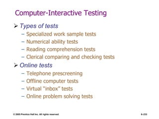 © 2005 Prentice Hall Inc. All rights reserved. 6–233
Computer-Interactive Testing
 Types of tests
– Specialized work sample tests
– Numerical ability tests
– Reading comprehension tests
– Clerical comparing and checking tests
 Online tests
– Telephone prescreening
– Offline computer tests
– Virtual ―inbox‖ tests
– Online problem solving tests
 