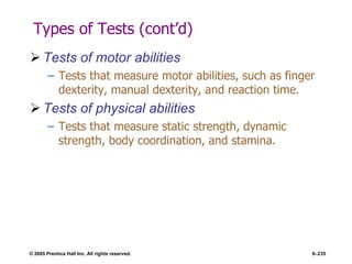© 2005 Prentice Hall Inc. All rights reserved. 6–235
Types of Tests (cont’d)
 Tests of motor abilities
– Tests that measure motor abilities, such as finger
dexterity, manual dexterity, and reaction time.
 Tests of physical abilities
– Tests that measure static strength, dynamic
strength, body coordination, and stamina.
 