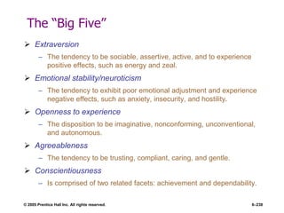 © 2005 Prentice Hall Inc. All rights reserved. 6–238
The ―Big Five‖
 Extraversion
– The tendency to be sociable, assertive, active, and to experience
positive effects, such as energy and zeal.
 Emotional stability/neuroticism
– The tendency to exhibit poor emotional adjustment and experience
negative effects, such as anxiety, insecurity, and hostility.
 Openness to experience
– The disposition to be imaginative, nonconforming, unconventional,
and autonomous.
 Agreeableness
– The tendency to be trusting, compliant, caring, and gentle.
 Conscientiousness
– Is comprised of two related facets: achievement and dependability.
 