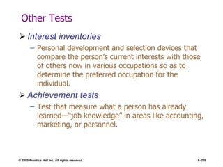 © 2005 Prentice Hall Inc. All rights reserved. 6–239
Other Tests
 Interest inventories
– Personal development and selection devices that
compare the person’s current interests with those
of others now in various occupations so as to
determine the preferred occupation for the
individual.
 Achievement tests
– Test that measure what a person has already
learned—―job knowledge‖ in areas like accounting,
marketing, or personnel.
 