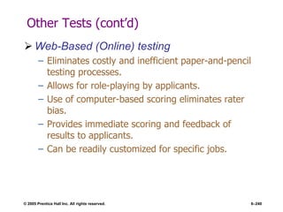 © 2005 Prentice Hall Inc. All rights reserved. 6–240
Other Tests (cont’d)
 Web-Based (Online) testing
– Eliminates costly and inefficient paper-and-pencil
testing processes.
– Allows for role-playing by applicants.
– Use of computer-based scoring eliminates rater
bias.
– Provides immediate scoring and feedback of
results to applicants.
– Can be readily customized for specific jobs.
 
