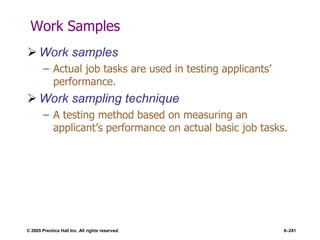 © 2005 Prentice Hall Inc. All rights reserved. 6–241
Work Samples
 Work samples
– Actual job tasks are used in testing applicants’
performance.
 Work sampling technique
– A testing method based on measuring an
applicant’s performance on actual basic job tasks.
 