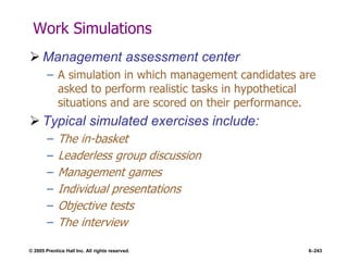 © 2005 Prentice Hall Inc. All rights reserved. 6–243
Work Simulations
 Management assessment center
– A simulation in which management candidates are
asked to perform realistic tasks in hypothetical
situations and are scored on their performance.
 Typical simulated exercises include:
– The in-basket
– Leaderless group discussion
– Management games
– Individual presentations
– Objective tests
– The interview
 
