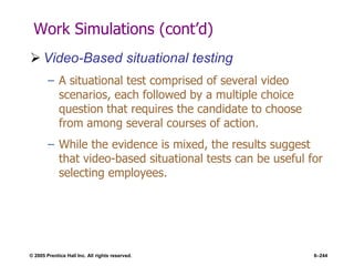 © 2005 Prentice Hall Inc. All rights reserved. 6–244
Work Simulations (cont’d)
 Video-Based situational testing
– A situational test comprised of several video
scenarios, each followed by a multiple choice
question that requires the candidate to choose
from among several courses of action.
– While the evidence is mixed, the results suggest
that video-based situational tests can be useful for
selecting employees.
 