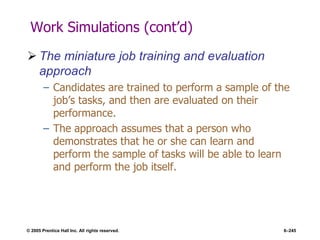 © 2005 Prentice Hall Inc. All rights reserved. 6–245
Work Simulations (cont’d)
 The miniature job training and evaluation
approach
– Candidates are trained to perform a sample of the
job’s tasks, and then are evaluated on their
performance.
– The approach assumes that a person who
demonstrates that he or she can learn and
perform the sample of tasks will be able to learn
and perform the job itself.
 