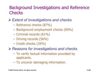 © 2005 Prentice Hall Inc. All rights reserved. 6–246
Background Investigations and Reference
Checks
 Extent of investigations and checks
– Reference checks (87%)
– Background employment checks (69%)
– Criminal records (61%)
– Driving records (56%)
– Credit checks (35%)
 Reasons for investigations and checks
– To verify factual information provided by
applicants.
– To uncover damaging information.
 