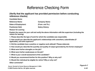 © 2005 Prentice Hall Inc. All rights reserved. 6–247
Reference Checking Form
Figure 6–7
(Verify that the applicant has provided permission before conducting
reference checks)
Candidate Name:
Reference Name: Company Name:
Dates of Employment: (From: and To:)
Position(s) Held: Salary History:
Reason for Leaving:
Explain the reason for your call and verify the above information with the supervisor (including the
reason for leaving)
1. Please describe the type of work for which the candidate was responsible.
2. How would you describe the applicant’s relationships with coworkers, subordinates (if
applicable), and with superiors?
3. Did the candidate have a positive or negative work attitude? Please elaborate
4. How would you describe the quantity and quality of output generated by the former employee?
5. What were his/her strengths on the job?
6. What were his/her weaknesses on the job?
7. What is your overall assessment of the candidate?
8. Would you recommend him/her for this position? Why or why not?
9. Would this individual be eligible for rehire? Why or why not?
Other comments?
Source: Society for Human Resource Management, © 2004.
 