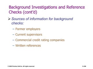 © 2005 Prentice Hall Inc. All rights reserved. 6–248
Background Investigations and Reference
Checks (cont’d)
 Sources of information for background
checks:
– Former employers
– Current supervisors
– Commercial credit rating companies
– Written references
 