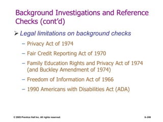 © 2005 Prentice Hall Inc. All rights reserved. 6–249
Background Investigations and Reference
Checks (cont’d)
 Legal limitations on background checks
– Privacy Act of 1974
– Fair Credit Reporting Act of 1970
– Family Education Rights and Privacy Act of 1974
(and Buckley Amendment of 1974)
– Freedom of Information Act of 1966
– 1990 Americans with Disabilities Act (ADA)
 