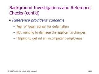 © 2005 Prentice Hall Inc. All rights reserved. 6–250
Background Investigations and Reference
Checks (cont’d)
 Reference providers’ concerns
– Fear of legal reprisal for defamation
– Not wanting to damage the applicant’s chances
– Helping to get rid an incompetent employees
 