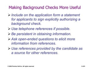 © 2005 Prentice Hall Inc. All rights reserved. 6–251
Making Background Checks More Useful
 Include on the application form a statement
for applicants to sign explicitly authorizing a
background check.
 Use telephone references if possible.
 Be persistent in obtaining information.
 Ask open-ended questions to elicit more
information from references.
 Use references provided by the candidate as
a source for other references.
 