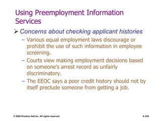 © 2005 Prentice Hall Inc. All rights reserved. 6–252
Using Preemployment Information
Services
 Concerns about checking applicant histories
– Various equal employment laws discourage or
prohibit the use of such information in employee
screening.
– Courts view making employment decisions based
on someone’s arrest record as unfairly
discriminatory.
– The EEOC says a poor credit history should not by
itself preclude someone from getting a job.
 