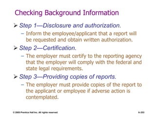 © 2005 Prentice Hall Inc. All rights reserved. 6–253
Checking Background Information
 Step 1—Disclosure and authorization.
– Inform the employee/applicant that a report will
be requested and obtain written authorization.
 Step 2—Certification.
– The employer must certify to the reporting agency
that the employer will comply with the federal and
state legal requirements.
 Step 3—Providing copies of reports.
– The employer must provide copies of the report to
the applicant or employee if adverse action is
contemplated.
 