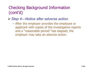 © 2005 Prentice Hall Inc. All rights reserved. 6–254
Checking Background Information
(cont’d)
 Step 4—Notice after adverse action.
– After the employer provides the employee or
applicant with copies of the investigative reports
and a ―reasonable period‖ has elapsed, the
employer may take an adverse action.
 
