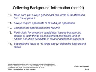 © 2005 Prentice Hall Inc. All rights reserved. 6–256
Collecting Background Information (cont’d)
10. Make sure you always get at least two forms of identification
from the applicant.
11. Always require applicants to fill out a job application.
12. Compare the application to the résumé
13. Particularly for executive candidates, include background
checks of such things as involvement in lawsuits, and of
articles about the candidate in local or national newspapers.
14. Separate the tasks of (1) hiring and (2) doing the background
check.
Figure 6–8 (cont’d)
Source: Adapted from Jeffrey M. Hahn, ―Pre-Employment Services: Employers Beware?‖
Employee Relations Law Journal 17, no. 1 (Summer 1991), pp. 45–69; and Shari Caudron,
―Who are you really hiring?‖, Workforce, November 2002, pp. 28–32.
 