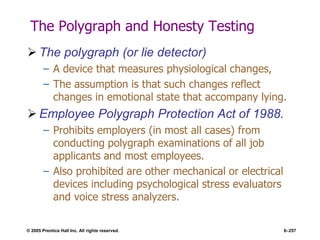 © 2005 Prentice Hall Inc. All rights reserved. 6–257
The Polygraph and Honesty Testing
 The polygraph (or lie detector)
– A device that measures physiological changes,
– The assumption is that such changes reflect
changes in emotional state that accompany lying.
 Employee Polygraph Protection Act of 1988.
– Prohibits employers (in most all cases) from
conducting polygraph examinations of all job
applicants and most employees.
– Also prohibited are other mechanical or electrical
devices including psychological stress evaluators
and voice stress analyzers.
 