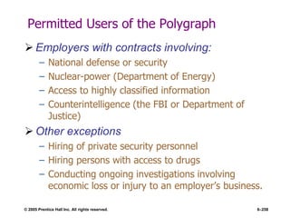 © 2005 Prentice Hall Inc. All rights reserved. 6–258
Permitted Users of the Polygraph
 Employers with contracts involving:
– National defense or security
– Nuclear-power (Department of Energy)
– Access to highly classified information
– Counterintelligence (the FBI or Department of
Justice)
 Other exceptions
– Hiring of private security personnel
– Hiring persons with access to drugs
– Conducting ongoing investigations involving
economic loss or injury to an employer’s business.
 