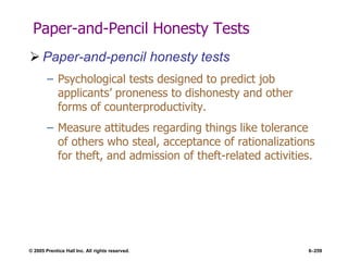 © 2005 Prentice Hall Inc. All rights reserved. 6–259
Paper-and-Pencil Honesty Tests
 Paper-and-pencil honesty tests
– Psychological tests designed to predict job
applicants’ proneness to dishonesty and other
forms of counterproductivity.
– Measure attitudes regarding things like tolerance
of others who steal, acceptance of rationalizations
for theft, and admission of theft-related activities.
 