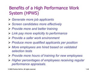 © 2005 Prentice Hall Inc. All rights reserved. 1–26
Benefits of a High Performance Work
System (HPWS)
 Generate more job applicants
 Screen candidates more effectively
 Provide more and better training
 Link pay more explicitly to performance
 Provide a safer work environment
 Produce more qualified applicants per position
 More employees are hired based on validated
selection tests
 Provide more hours of training for new employees
 Higher percentages of employees receiving regular
performance appraisals.
 